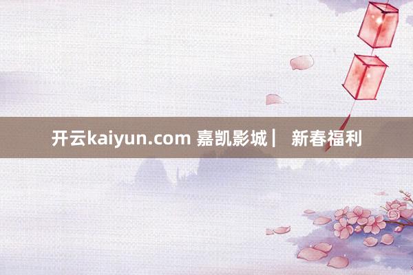 开云kaiyun.com 嘉凯影城 ▏新春福利