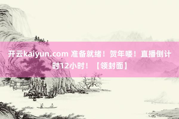 开云kaiyun.com 准备就绪！贺年喽！直播倒计时12小时！【领封面】