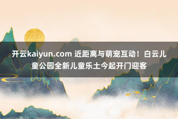 开云kaiyun.com 近距离与萌宠互动！白云儿童公园全新儿童乐土今起开门迎客