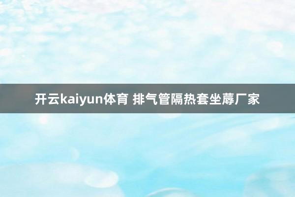 开云kaiyun体育 排气管隔热套坐蓐厂家