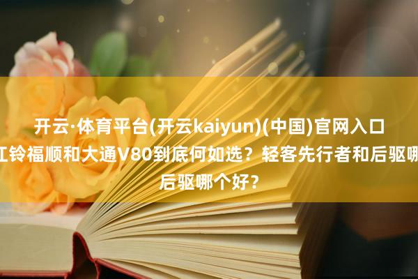 开云·体育平台(开云kaiyun)(中国)官网入口登录 江铃福顺和大通V80到底何如选？轻客先行者和后驱哪个好？