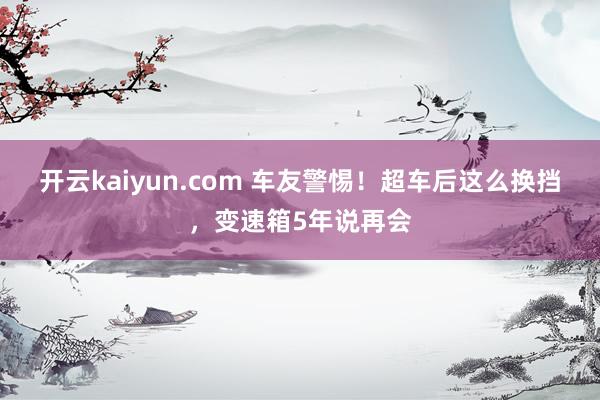 开云kaiyun.com 车友警惕！超车后这么换挡，变速箱5年说再会