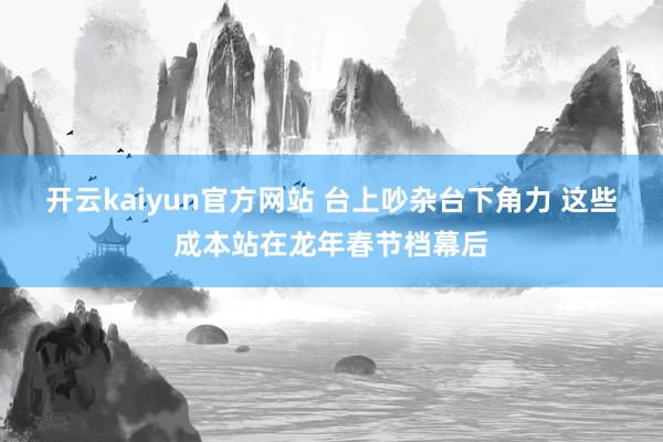 开云kaiyun官方网站 台上吵杂台下角力 这些成本站在龙年春节档幕后