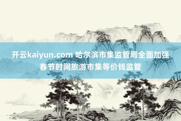 开云kaiyun.com 哈尔滨市集监管局全面加强春节时间旅游市集等价钱监管