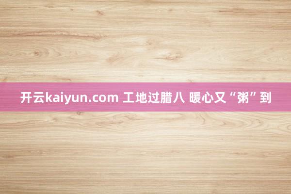 开云kaiyun.com 工地过腊八 暖心又“粥”到