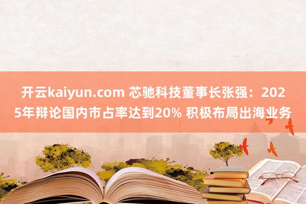 开云kaiyun.com 芯驰科技董事长张强：2025年辩论国内市占率达到20% 积极布局出海业务