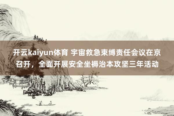 开云kaiyun体育 宇宙救急束缚责任会议在京召开，全面开展安全坐褥治本攻坚三年活动