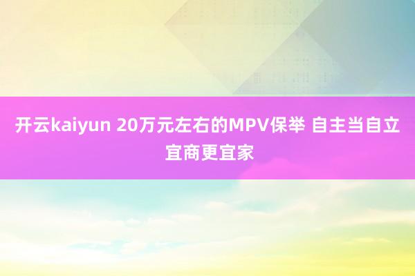 开云kaiyun 20万元左右的MPV保举 自主当自立 宜商更宜家