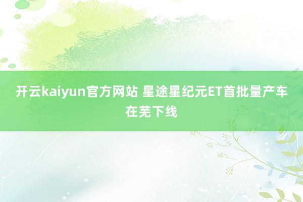 开云kaiyun官方网站 星途星纪元ET首批量产车在芜下线