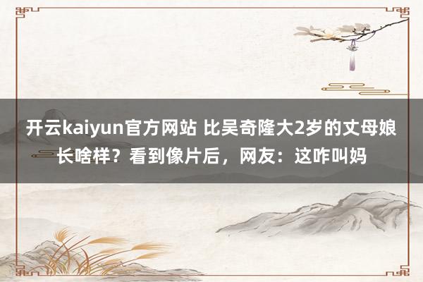 开云kaiyun官方网站 比吴奇隆大2岁的丈母娘长啥样？看到像片后，网友：这咋叫妈