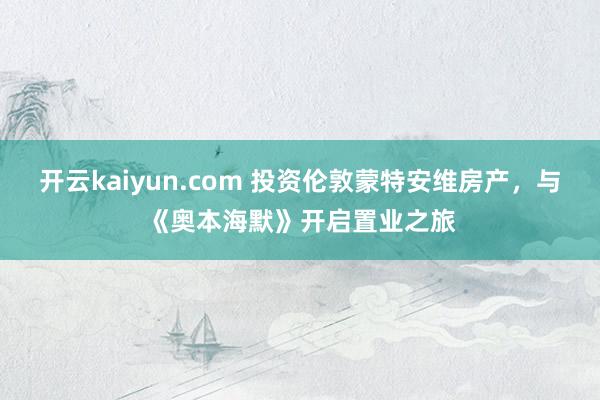 开云kaiyun.com 投资伦敦蒙特安维房产，与《奥本海默》开启置业之旅