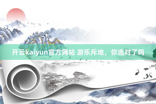 开云kaiyun官方网站 游乐斥地，你选对了吗