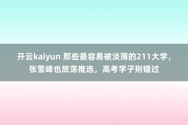 开云kaiyun 那些最容易被淡薄的211大学，张雪峰也放荡推选，高考学子别错过