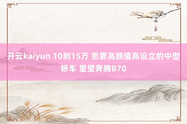 开云kaiyun 10到15万 思要高颜值高设立的中型轿车 望望奔腾B70