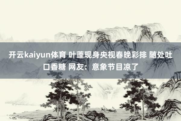 开云kaiyun体育 叶蓬现身央视春晚彩排 随处吐口香糖 网友：意象节目凉了