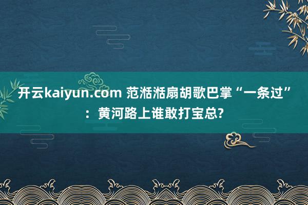 开云kaiyun.com 范湉湉扇胡歌巴掌“一条过”：黄河路上谁敢打宝总?