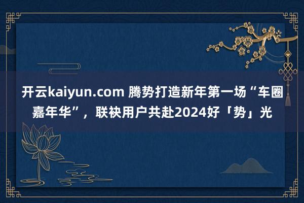 开云kaiyun.com 腾势打造新年第一场“车圈嘉年华”，联袂用户共赴2024好「势」光