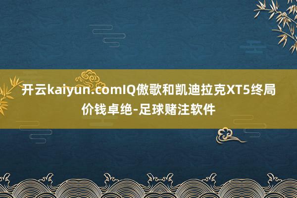 开云kaiyun.comIQ傲歌和凯迪拉克XT5终局价钱卓绝-足球赌注软件