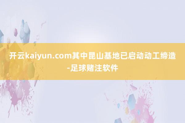 开云kaiyun.com其中昆山基地已启动动工缔造-足球赌注软件