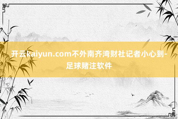 开云kaiyun.com不外南齐湾财社记者小心到-足球赌注软件