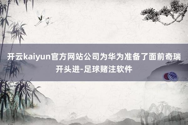 开云kaiyun官方网站公司为华为准备了面前奇瑞开头进-足球赌注软件