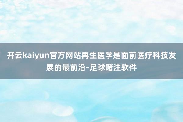 开云kaiyun官方网站再生医学是面前医疗科技发展的最前沿-足球赌注软件