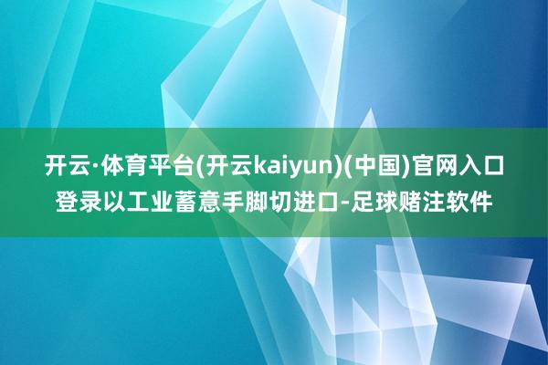 开云·体育平台(开云kaiyun)(中国)官网入口登录以工业蓄意手脚切进口-足球赌注软件