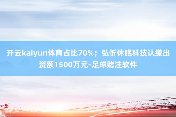 开云kaiyun体育占比70%；弘忻休眠科技认缴出资额1500万元-足球赌注软件