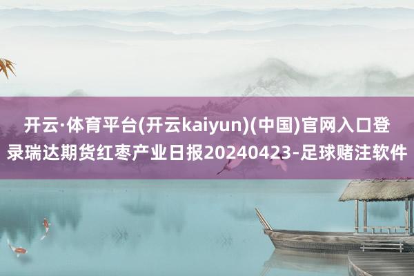 开云·体育平台(开云kaiyun)(中国)官网入口登录瑞达期货红枣产业日报20240423-足球赌注软件