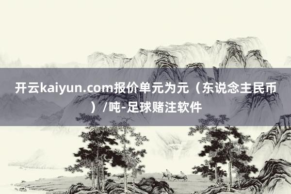 开云kaiyun.com报价单元为元（东说念主民币）/吨-足球赌注软件