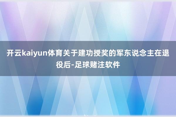 开云kaiyun体育关于建功授奖的军东说念主在退役后-足球赌注软件