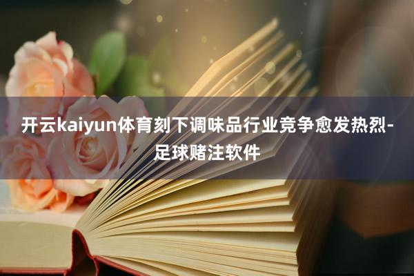 开云kaiyun体育刻下调味品行业竞争愈发热烈-足球赌注软件