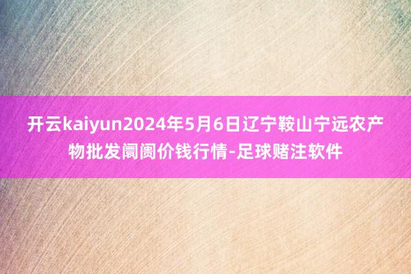 开云kaiyun2024年5月6日辽宁鞍山宁远农产物批发阛阓价钱行情-足球赌注软件