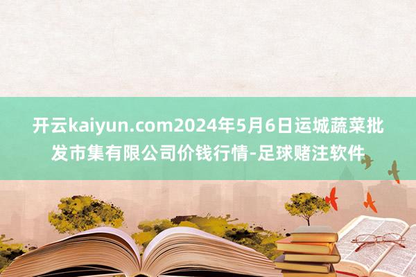 开云kaiyun.com2024年5月6日运城蔬菜批发市集有限公司价钱行情-足球赌注软件