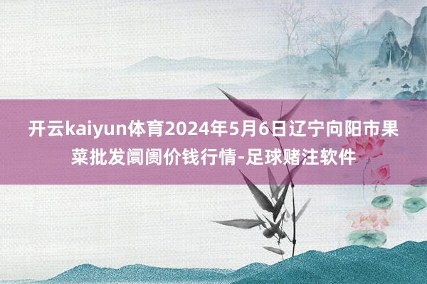 开云kaiyun体育2024年5月6日辽宁向阳市果菜批发阛阓价钱行情-足球赌注软件