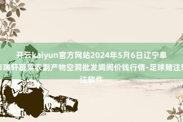 开云kaiyun官方网站2024年5月6日辽宁阜新市瑞轩蔬菜农副产物空洞批发阛阓价钱行情-足球赌注软件