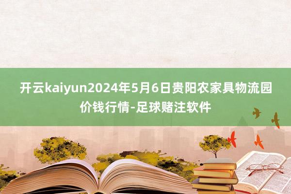 开云kaiyun2024年5月6日贵阳农家具物流园价钱行情-足球赌注软件