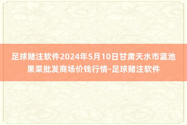 足球赌注软件2024年5月10日甘肃天水市瀛池果菜批发商场价钱行情-足球赌注软件