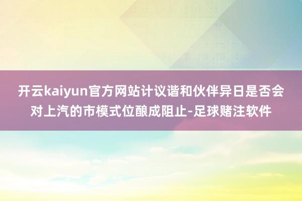 开云kaiyun官方网站计议谐和伙伴异日是否会对上汽的市模式位酿成阻止-足球赌注软件