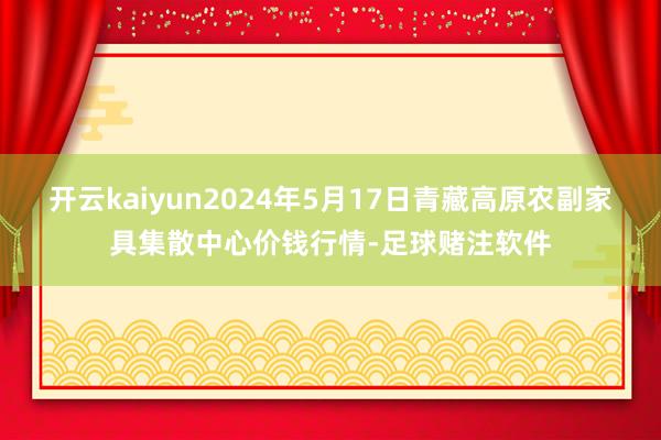 开云kaiyun2024年5月17日青藏高原农副家具集散中心价钱行情-足球赌注软件