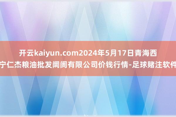 开云kaiyun.com2024年5月17日青海西宁仁杰粮油批发阛阓有限公司价钱行情-足球赌注软件