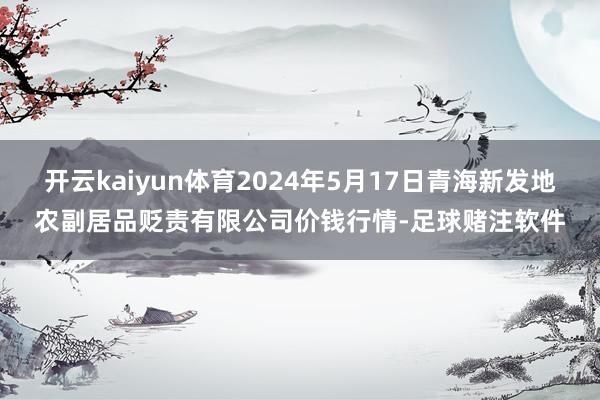 开云kaiyun体育2024年5月17日青海新发地农副居品贬责有限公司价钱行情-足球赌注软件