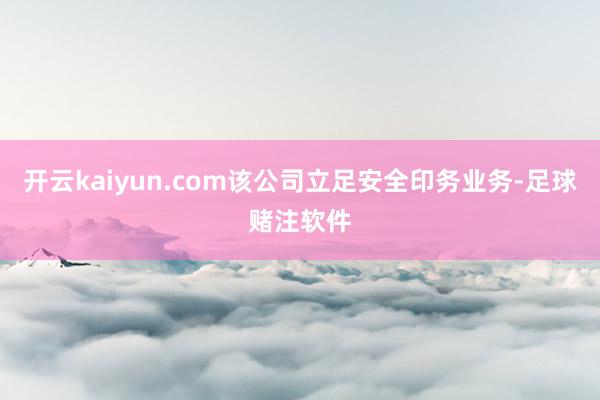 开云kaiyun.com该公司立足安全印务业务-足球赌注软件