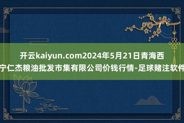 开云kaiyun.com2024年5月21日青海西宁仁杰粮油批发市集有限公司价钱行情-足球赌注软件