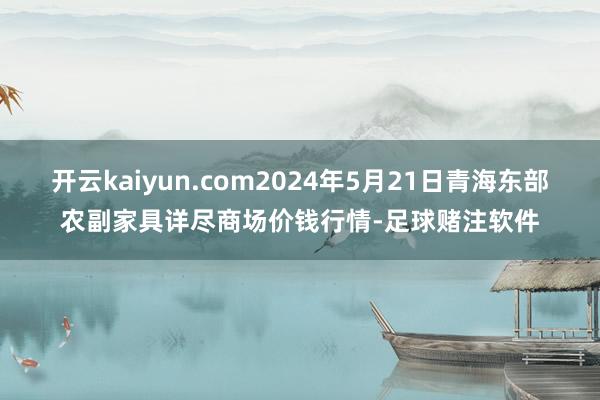 开云kaiyun.com2024年5月21日青海东部农副家具详尽商场价钱行情-足球赌注软件