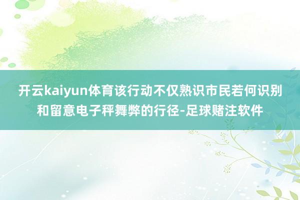 开云kaiyun体育该行动不仅熟识市民若何识别和留意电子秤舞弊的行径-足球赌注软件