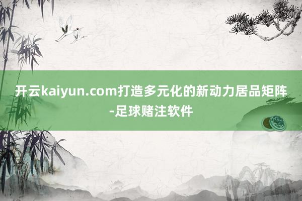 开云kaiyun.com打造多元化的新动力居品矩阵-足球赌注软件