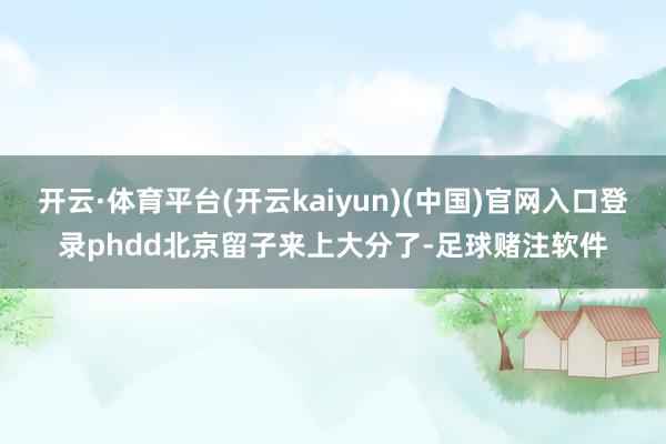 开云·体育平台(开云kaiyun)(中国)官网入口登录phdd北京留子来上大分了-足球赌注软件