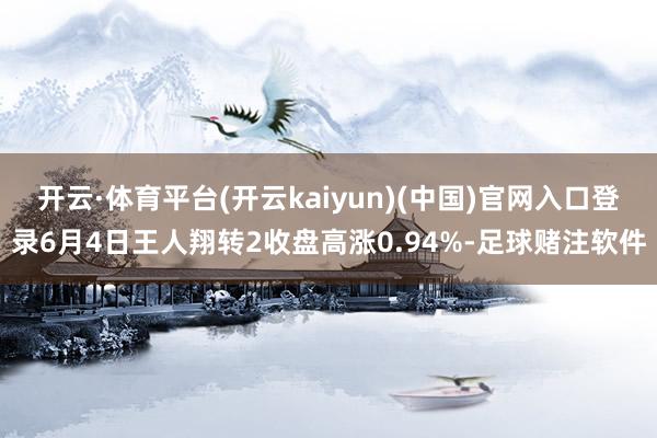 开云·体育平台(开云kaiyun)(中国)官网入口登录6月4日王人翔转2收盘高涨0.94%-足球赌注软件