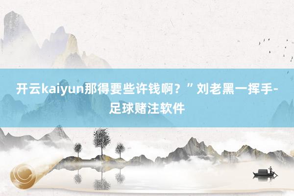 开云kaiyun那得要些许钱啊？”刘老黑一挥手-足球赌注软件